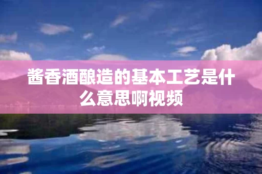 酱香酒酿造的基本工艺是什么意思啊视频