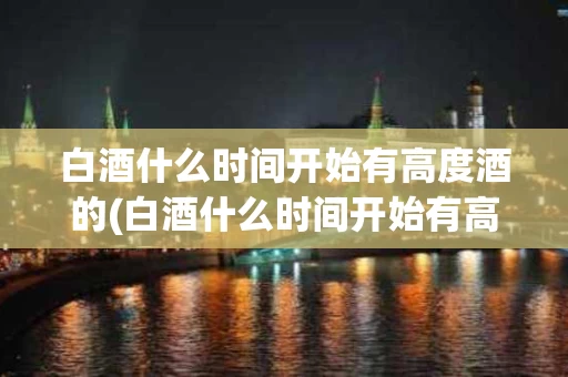 白酒什么时间开始有高度酒的(白酒什么时间开始有高度酒的味道)