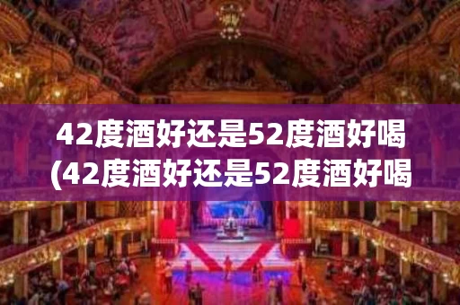 42度酒好还是52度酒好喝(42度酒好还是52度酒好喝些)