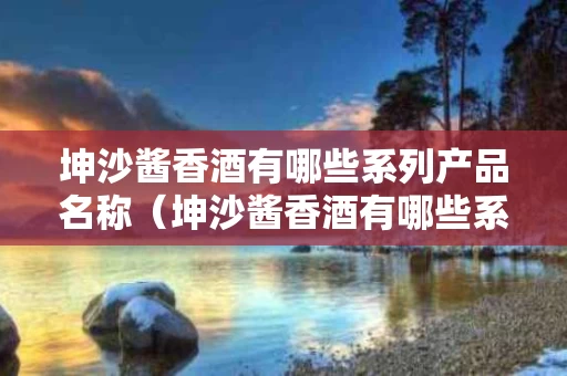 坤沙酱香酒有哪些系列产品名称（坤沙酱香酒有哪些系列产品名称大全）