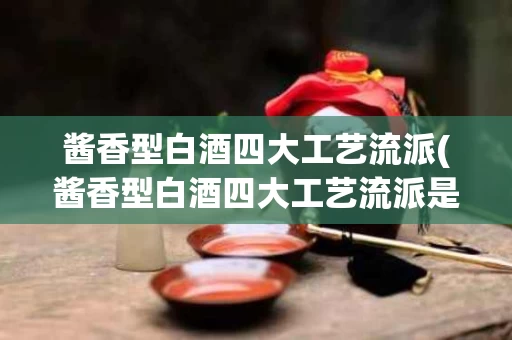 酱香型白酒四大工艺流派(酱香型白酒四大工艺流派是)