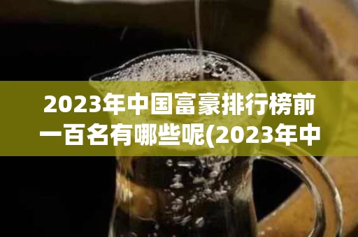 2023年中国富豪排行榜前一百名有哪些呢(2023年中国富豪排行榜前一百名有哪些呢视频)