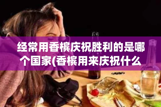 经常用香槟庆祝胜利的是哪个国家(香槟用来庆祝什么)