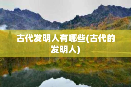 古代发明人有哪些(古代的发明人)