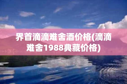 界首滴滴难舍酒价格(滴滴难舍1988典藏价格)