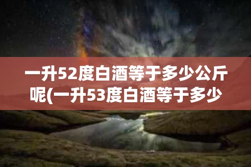 一升52度白酒等于多少公斤呢(一升53度白酒等于多少斤等于多少斤)