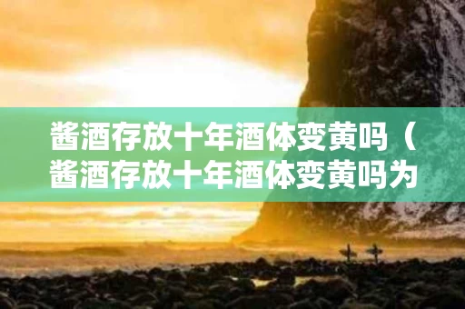 酱酒存放十年酒体变黄吗（酱酒存放十年酒体变黄吗为什么）
