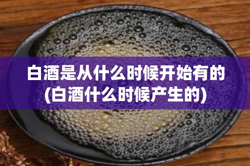 白酒是从什么时候开始有的(白酒什么时候产生的)