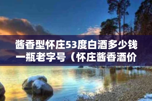 酱香型怀庄53度白酒多少钱一瓶老字号（怀庄酱香酒价一览2018）
