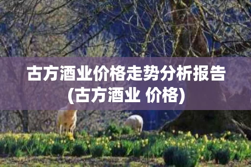古方酒业价格走势分析报告(古方酒业 价格)