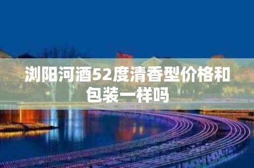 浏阳河酒52度清香型价格和包装一样吗
