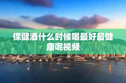 保健酒什么时候喝最好最健康呢视频