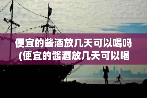便宜的酱酒放几天可以喝吗(便宜的酱酒放几天可以喝吗有毒吗)