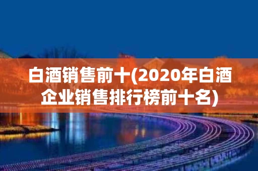白酒销售前十(2020年白酒企业销售排行榜前十名)