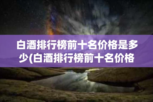 白酒排行榜前十名价格是多少(白酒排行榜前十名价格是多少钱一瓶)