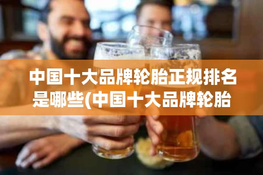 中国十大品牌轮胎正规排名是哪些(中国十大品牌轮胎正规排名是哪些车)