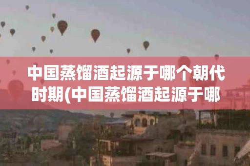 中国蒸馏酒起源于哪个朝代时期(中国蒸馏酒起源于哪个朝代时期的)