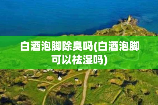 白酒泡脚除臭吗(白酒泡脚可以祛湿吗)