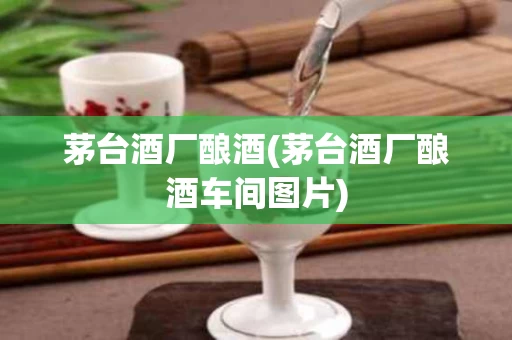茅台酒厂酿酒(茅台酒厂酿酒车间图片)