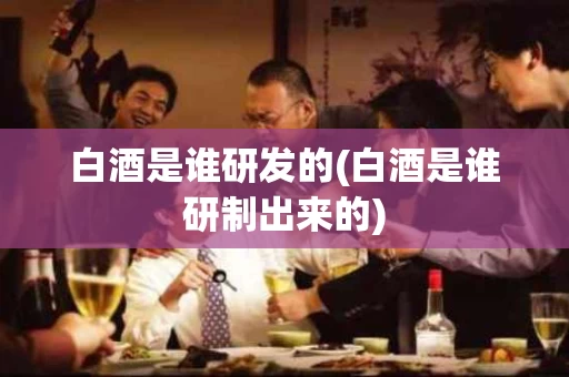 白酒是谁研发的(白酒是谁研制出来的)
