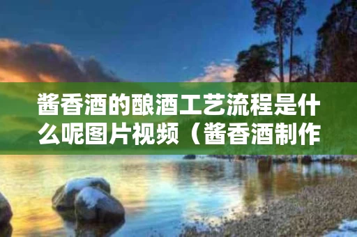 酱香酒的酿酒工艺流程是什么呢图片视频（酱香酒制作工艺过程）