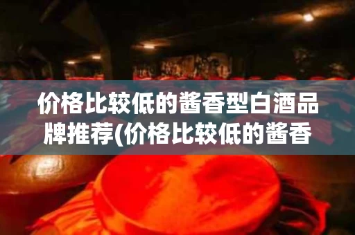 价格比较低的酱香型白酒品牌推荐(价格比较低的酱香型白酒品牌推荐有哪些)