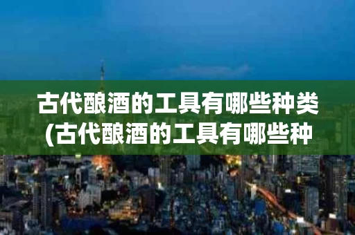 古代酿酒的工具有哪些种类(古代酿酒的工具有哪些种类的)