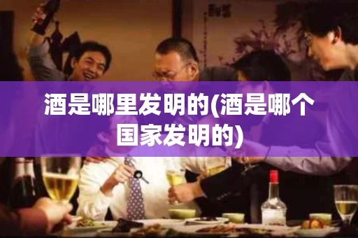 酒是哪里发明的(酒是哪个国家发明的)