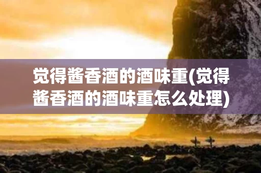 觉得酱香酒的酒味重(觉得酱香酒的酒味重怎么处理)