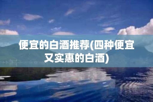便宜的白酒推荐(四种便宜又实惠的白酒)