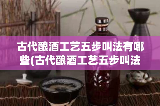 古代酿酒工艺五步叫法有哪些(古代酿酒工艺五步叫法有哪些呢)