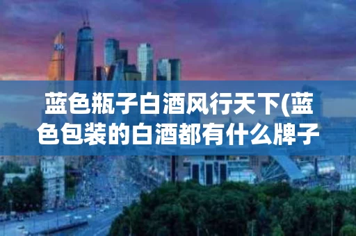 蓝色瓶子白酒风行天下(蓝色包装的白酒都有什么牌子的?)