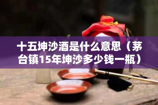 十五坤沙酒是什么意思（茅台镇15年坤沙多少钱一瓶）