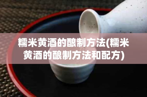 糯米黄酒的酿制方法(糯米黄酒的酿制方法和配方)