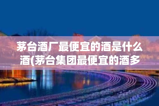 茅台酒厂最便宜的酒是什么酒(茅台集团最便宜的酒多少钱一瓶)