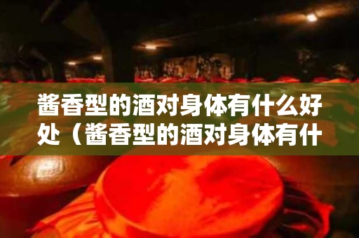 酱香型的酒对身体有什么好处（酱香型的酒对身体有什么好处和坏处）