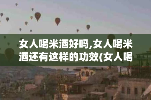 女人喝米酒好吗,女人喝米酒还有这样的功效(女人喝米酒好吗,女人喝米酒还有这样的功效吗)