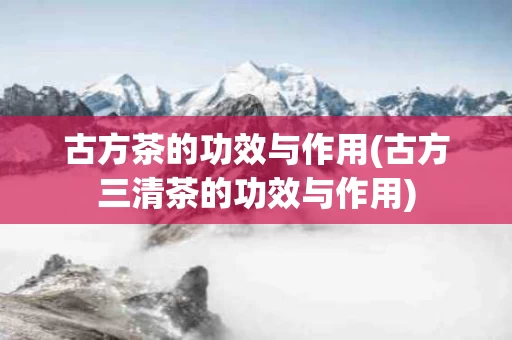 古方茶的功效与作用(古方三清茶的功效与作用)