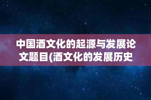中国酒文化的起源与发展论文题目(酒文化的发展历史的论文题目)