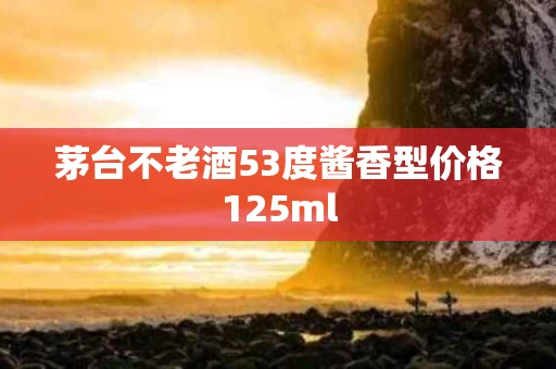 茅台不老酒53度酱香型价格125ml