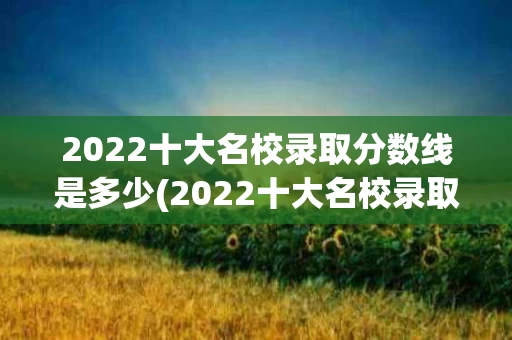 2022十大名校录取分数线是多少(2022十大名校录取分数线是多少啊)