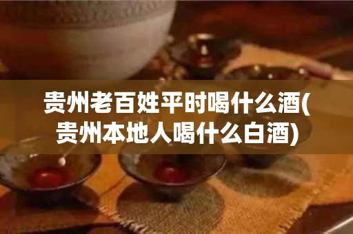 贵州老百姓平时喝什么酒(贵州本地人喝什么白酒)