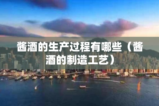 酱酒的生产过程有哪些（酱酒的制造工艺）