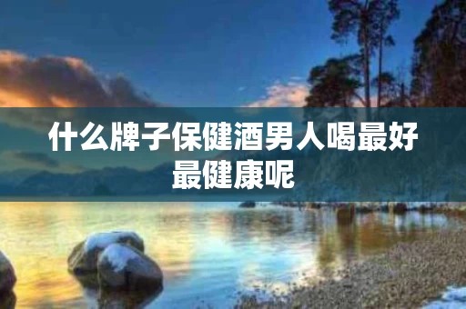 什么牌子保健酒男人喝最好最健康呢