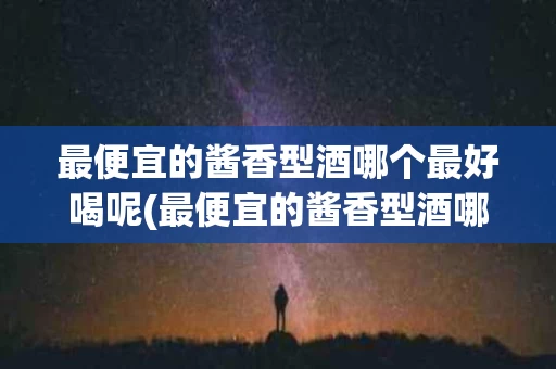 最便宜的酱香型酒哪个最好喝呢(最便宜的酱香型酒哪个最好喝呢图片)
