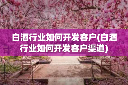 白酒行业如何开发客户(白酒行业如何开发客户渠道)