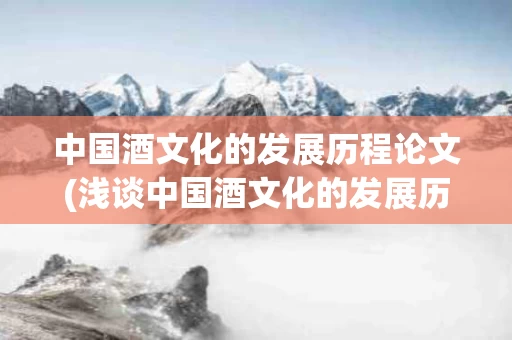 中国酒文化的发展历程论文(浅谈中国酒文化的发展历程)