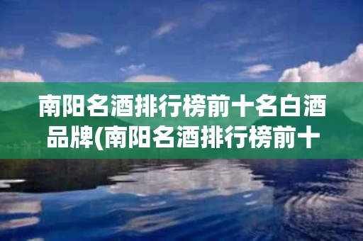 南阳名酒排行榜前十名白酒品牌(南阳名酒排行榜前十名白酒品牌名单)