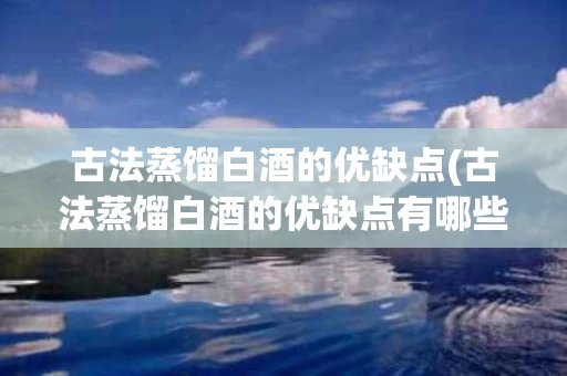古法蒸馏白酒的优缺点(古法蒸馏白酒的优缺点有哪些)