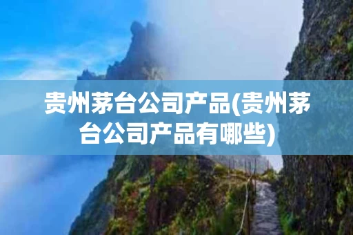 贵州茅台公司产品(贵州茅台公司产品有哪些)